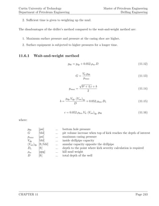 Curtin University of Technology
Department of Petroleum Engineering
Master of Petroleum Engineering
Drilling Engineering
2. Suﬃcient time is given to weighting up the mud.
The disadvantages of the driller’s method compared to the wait-and-weight method are:
1. Maximum surface pressure and pressure at the casing shoe are higher,
2. Surface equipment is subjected to higher pressures for a longer time.
11.6.1 Wait-and-weight method
pbh = pdp + 0.052.ρm.D (11.12)
G =
Vk.pbh
pmax
(11.13)
pmax =
√
b2 + 4.c + b
2
(11.14)
b =
pdp.Vdp. (Van)dp
D
+ 0.052.ρkm.D1 (11.15)
c = 0.052.ρkm.Vk. (Van)dp .pbh (11.16)
where:
pbh [psi] ... bottom hole pressure
G [bbl] ... pit volume increase when top of kick reaches the depth of interest
pmax [psi] ... maximum casing pressure
Vdp [bbl] ... inside drillpipe capacity
(Van)dp [ft/bbl] ... annular capacity opposite the drillpipe
D1 [ft] ... depth to the point where kick severity calculation is required
ρm [ppg] ... kill mud weight
D [ft] ... total depth of the well
CHAPTER 11 Page 243
 
