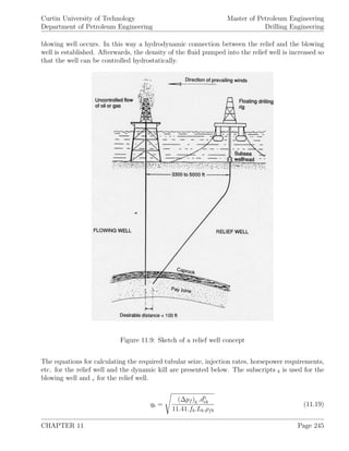 Curtin University of Technology
Department of Petroleum Engineering
Master of Petroleum Engineering
Drilling Engineering
blowing well occurs. In this way a hydrodynamic connection between the relief and the blowing
well is established. Afterwards, the density of the ﬂuid pumped into the relief well is increased so
that the well can be controlled hydrostatically.
Figure 11.9: Sketch of a relief well concept
The equations for calculating the required tubular seize, injection rates, horsepower requirements,
etc. for the relief well and the dynamic kill are presented below. The subscripts b is used for the
blowing well and r for the relief well.
qb =
(∆pf )b .d5
eb
11.41.fb.Lb.ρfb
(11.19)
CHAPTER 11 Page 245
 