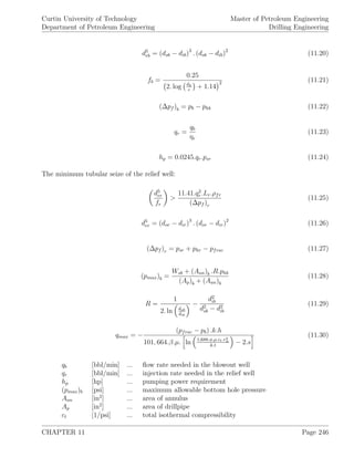 Curtin University of Technology
Department of Petroleum Engineering
Master of Petroleum Engineering
Drilling Engineering
d5
eb = (dob − dib)3
. (dob − dib)2
(11.20)
fb =
0.25
2. log dh
+ 1.14
2 (11.21)
(∆pf )b = pb − phb (11.22)
qr =
qb
ηe
(11.23)
hp = 0.0245.qr.psr (11.24)
The minimum tubular seize of the relief well:
d5
er
fr
>
11.41.q2
r .Lr.ρfr
(∆pf )r
(11.25)
d5
er = (dor − dir)3
. (dor − dir)2
(11.26)
(∆pf )r = psr + phr − pfrac (11.27)
(pmax)b =
Wsb + (Aan)b .R.phb
(Ap)b + (Aan)b
(11.28)
R =
1
2. ln dob
dib
−
d2
ib
d2
ob − d2
ib
(11.29)
qmax = −
(pfrac − pb) .k.h
101, 664.β.µ. ln 1,688.φ.µ.ct.r2
w
k.t
− 2.s
(11.30)
qb [bbl/min] ... ﬂow rate needed in the blowout well
qr [bbl/min] ... injection rate needed in the relief well
hp [hp] ... pumping power requirement
(pmax)b [psi] ... maximum allowable bottom hole pressure
Aan [in2
] ... area of annulus
Ap [in2
] ... area of drillpipe
ct [1/psi] ... total isothermal compressibility
CHAPTER 11 Page 246
 