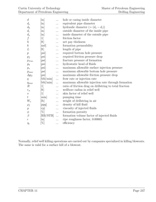 Curtin University of Technology
Department of Petroleum Engineering
Master of Petroleum Engineering
Drilling Engineering
d [in] ... hole or casing inside diameter
de [in] ... equivalent pipe diameter
dh [in] ... hydraulic diameter (= (do − di))
di [in] ... outside diameter of the inside pipe
do [in] ... inside diameter of the outside pipe
f [1] ... friction factor
h [ft] ... net pay thickness
k [md] ... formation permeability
L [ft] ... length of pipe
p [psi] ... required bottom hole pressure
pf [psi] ... required friction pressure drop
pfrac [psi] ... fracture pressure of formation
ph [psi] ... hydrostatic head of ﬂuids
ps [psi] ... maximum allowable surface injection pressure
pmax [psi] ... maximum allowable bottom hole pressure
∆pf [psi] ... maximum allowable friction pressure drop
q [bbl/min] ... frow rate or injection rate
qmax [bbl/min] ... maximum allowable injection rate through formation
R [1] ... ratio of friction drag on drillstring to total fraction
rw [ft] ... wellbore radius in relief well
s [1] ... skin factor of relief well
t [min] ... pumping time
Ws [lb] ... weight of drillstring in air
ρf [ppg] ... density of kill ﬂuid
µ [cp] ... viscosity of injected ﬂuids
φ [%] ... formation porosity
β [RB/STB] ... formation volume factor of injected ﬂuids
[in] ... ripe roughness factor, 0.00065
ηe [%] ... eﬃciency
Normally, relief well killing operations are carried out by companies specialized in killing blowouts.
The same is valid for a surface kill of a blowout.
CHAPTER 11 Page 247
 