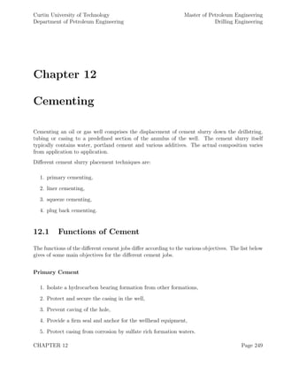 Curtin University of Technology
Department of Petroleum Engineering
Master of Petroleum Engineering
Drilling Engineering
Chapter 12
Cementing
Cementing an oil or gas well comprises the displacement of cement slurry down the drillstring,
tubing or casing to a predeﬁned section of the annulus of the well. The cement slurry itself
typically contains water, portland cement and various additives. The actual composition varies
from application to application.
Diﬀerent cement slurry placement techniques are:
1. primary cementing,
2. liner cementing,
3. squeeze cementing,
4. plug back cementing.
12.1 Functions of Cement
The functions of the diﬀerent cement jobs diﬀer according to the various objectives. The list below
gives of some main objectives for the diﬀerent cement jobs.
Primary Cement
1. Isolate a hydrocarbon bearing formation from other formations,
2. Protect and secure the casing in the well,
3. Prevent caving of the hole,
4. Provide a ﬁrm seal and anchor for the wellhead equipment,
5. Protect casing from corrosion by sulfate rich formation waters.
CHAPTER 12 Page 249
 