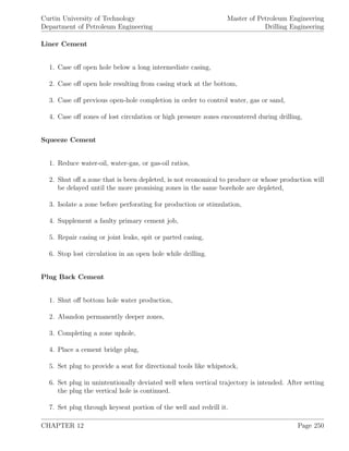 Curtin University of Technology
Department of Petroleum Engineering
Master of Petroleum Engineering
Drilling Engineering
Liner Cement
1. Case oﬀ open hole below a long intermediate casing,
2. Case oﬀ open hole resulting from casing stuck at the bottom,
3. Case oﬀ previous open-hole completion in order to control water, gas or sand,
4. Case oﬀ zones of lost circulation or high pressure zones encountered during drilling,
Squeeze Cement
1. Reduce water-oil, water-gas, or gas-oil ratios,
2. Shut oﬀ a zone that is been depleted, is not economical to produce or whose production will
be delayed until the more promising zones in the same borehole are depleted,
3. Isolate a zone before perforating for production or stimulation,
4. Supplement a faulty primary cement job,
5. Repair casing or joint leaks, spit or parted casing,
6. Stop lost circulation in an open hole while drilling.
Plug Back Cement
1. Shut oﬀ bottom hole water production,
2. Abandon permanently deeper zones,
3. Completing a zone uphole,
4. Place a cement bridge plug,
5. Set plug to provide a seat for directional tools like whipstock,
6. Set plug in unintentionally deviated well when vertical trajectory is intended. After setting
the plug the vertical hole is continued.
7. Set plug through keyseat portion of the well and redrill it.
CHAPTER 12 Page 250
 