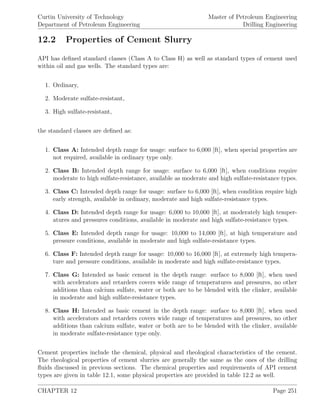 Curtin University of Technology
Department of Petroleum Engineering
Master of Petroleum Engineering
Drilling Engineering
12.2 Properties of Cement Slurry
API has deﬁned standard classes (Class A to Class H) as well as standard types of cement used
within oil and gas wells. The standard types are:
1. Ordinary,
2. Moderate sulfate-resistant,
3. High sulfate-resistant,
the standard classes are deﬁned as:
1. Class A: Intended depth range for usage: surface to 6,000 [ft], when special properties are
not required, available in ordinary type only.
2. Class B: Intended depth range for usage: surface to 6,000 [ft], when conditions require
moderate to high sulfate-resistance, available as moderate and high sulfate-resistance types.
3. Class C: Intended depth range for usage: surface to 6,000 [ft], when condition require high
early strength, available in ordinary, moderate and high sulfate-resistance types.
4. Class D: Intended depth range for usage: 6,000 to 10,000 [ft], at moderately high temper-
atures and pressures conditions, available in moderate and high sulfate-resistance types.
5. Class E: Intended depth range for usage: 10,000 to 14,000 [ft], at high temperature and
pressure conditions, available in moderate and high sulfate-resistance types.
6. Class F: Intended depth range for usage: 10,000 to 16,000 [ft], at extremely high tempera-
ture and pressure conditions, available in moderate and high sulfate-resistance types.
7. Class G: Intended as basic cement in the depth range: surface to 8,000 [ft], when used
with accelerators and retarders covers wide range of temperatures and pressures, no other
additions than calcium sulfate, water or both are to be blended with the clinker, available
in moderate and high sulfate-resistance types.
8. Class H: Intended as basic cement in the depth range: surface to 8,000 [ft], when used
with accelerators and retarders covers wide range of temperatures and pressures, no other
additions than calcium sulfate, water or both are to be blended with the clinker, available
in moderate sulfate-resistance type only.
Cement properties include the chemical, physical and rheological characteristics of the cement.
The rheological properties of cement slurries are generally the same as the ones of the drilling
ﬂuids discussed in previous sections. The chemical properties and requirements of API cement
types are given in table 12.1, some physical properties are provided in table 12.2 as well.
CHAPTER 12 Page 251
 