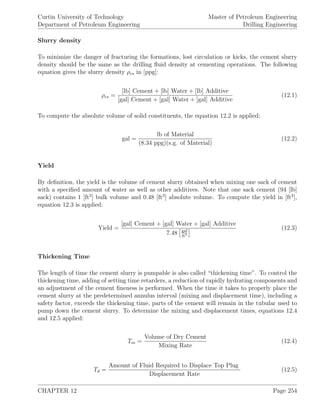 Curtin University of Technology
Department of Petroleum Engineering
Master of Petroleum Engineering
Drilling Engineering
Slurry density
To minimize the danger of fracturing the formations, lost circulation or kicks, the cement slurry
density should be the same as the drilling ﬂuid density at cementing operations. The following
equation gives the slurry density ρcs in [ppg]:
ρcs =
[lb] Cement + [lb] Water + [lb] Additive
[gal] Cement + [gal] Water + [gal] Additive
(12.1)
To compute the absolute volume of solid constituents, the equation 12.2 is applied:
gal =
lb of Material
(8.34 ppg)(s.g. of Material)
(12.2)
Yield
By deﬁnition, the yield is the volume of cement slurry obtained when mixing one sack of cement
with a speciﬁed amount of water as well as other additives. Note that one sack cement (94 [lb]
sack) contains 1 [ft3
] bulk volume and 0.48 [ft3
] absolute volume. To compute the yield in [ft3
],
equation 12.3 is applied:
Yield =
[gal] Cement + [gal] Water + [gal] Additive
7.48 gal
ft3
(12.3)
Thickening Time
The length of time the cement slurry is pumpable is also called “thickening time”. To control the
thickening time, adding of setting time retarders, a reduction of rapidly hydrating components and
an adjustment of the cement ﬁneness is performed. When the time it takes to properly place the
cement slurry at the predetermined annulus interval (mixing and displacement time), including a
safety factor, exceeds the thickening time, parts of the cement will remain in the tubular used to
pump down the cement slurry. To determine the mixing and displacement times, equations 12.4
and 12.5 applied:
Tm =
Volume of Dry Cement
Mixing Rate
(12.4)
Td =
Amount of Fluid Required to Displace Top Plug
Displacement Rate
(12.5)
CHAPTER 12 Page 254
 