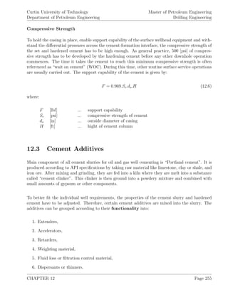 Curtin University of Technology
Department of Petroleum Engineering
Master of Petroleum Engineering
Drilling Engineering
Compressive Strength
To hold the casing in place, enable support capability of the surface wellhead equipment and with-
stand the diﬀerential pressures across the cement-formation interface, the compressive strength of
the set and hardened cement has to be high enough. As general practice, 500 [psi] of compres-
sive strength has to be developed by the hardening cement before any other downhole operation
commences. The time it takes the cement to reach this minimum compressive strength is often
referenced as “wait on cement” (WOC). During this time, other routine surface service operations
are usually carried out. The support capability of the cement is given by:
F = 0.969.Sc.do.H (12.6)
where:
F [lbf] ... support capability
Sc [psi] ... compressive strength of cement
do [in] ... outside diameter of casing
H [ft] ... hight of cement column
12.3 Cement Additives
Main component of all cement slurries for oil and gas well cementing is “Portland cement”. It is
produced according to API speciﬁcations by taking raw material like limestone, clay or shale, and
iron ore. After mixing and grinding, they are fed into a kiln where they are melt into a substance
called “cement clinker”. This clinker is then ground into a powdery mixture and combined with
small amounts of gypsum or other components.
To better ﬁt the individual well requirements, the properties of the cement slurry and hardened
cement have to be adjusted. Therefore, certain cement additives are mixed into the slurry. The
additives can be grouped according to their functionality into:
1. Extenders,
2. Accelerators,
3. Retarders,
4. Weighting material,
5. Fluid loss or ﬁltration control material,
6. Dispersants or thinners.
CHAPTER 12 Page 255
 