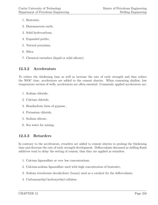 Curtin University of Technology
Department of Petroleum Engineering
Master of Petroleum Engineering
Drilling Engineering
1. Bentonite,
2. Diatomaceous earth,
3. Solid hydrocarbons,
4. Expanded perlite,
5. Natural pozzolans,
6. Silica,
7. Chemical extenders (liquid or solid silicate).
12.3.2 Accelerators
To reduce the thickening time as well as increase the rate of early strength and thus reduce
the WOC time, accelerators are added to the cement slurries. When cementing shallow, low
temperature section of wells, accelerators are often essential. Commonly applied accelerators are:
1. Sodium chloride,
2. Calcium chloride,
3. Hemihydrate form of gypsum ,
4. Potassium chloride,
5. Sodium silicate,
6. Sea water for mixing.
12.3.3 Retarders
In contrary to the accelerators, retarders are added to cement slurries to prolong the thickening
time and decrease the rate of early strength development. Deﬂocculants discussed as drilling ﬂuids
additives tend to delay the setting of cement, thus they are applied as retarders.
1. Calcium lignosulfate at very low concentrations,
2. Calcium-sodium lignosulfate used with high concentration of bentonite,
3. Sodium tetraborate decahydrate (borax) used as a catalyst for the deﬂocculants,
4. Carboxymethyl hydroxyethyl cellulose.
CHAPTER 12 Page 258
 