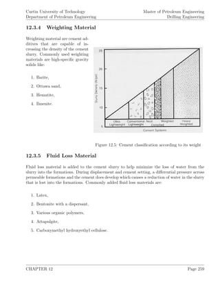 Curtin University of Technology
Department of Petroleum Engineering
Master of Petroleum Engineering
Drilling Engineering
12.3.4 Weighting Material
Figure 12.5: Cement classiﬁcation according to its weight
Weighting material are cement ad-
ditives that are capable of in-
creasing the density of the cement
slurry. Commonly used weighting
materials are high-speciﬁc gravity
solids like:
1. Barite,
2. Ottawa sand,
3. Hematite,
4. Ilmenite.
12.3.5 Fluid Loss Material
Fluid loss material is added to the cement slurry to help minimize the loss of water from the
slurry into the formations. During displacement and cement setting, a diﬀerential pressure across
permeable formations and the cement does develop which causes a reduction of water in the slurry
that is lost into the formations. Commonly added ﬂuid loss materials are:
1. Latex,
2. Bentonite with a dispersant,
3. Various organic polymers,
4. Attapulgite,
5. Carboxymethyl hydroxyethyl cellulose.
CHAPTER 12 Page 259
 
