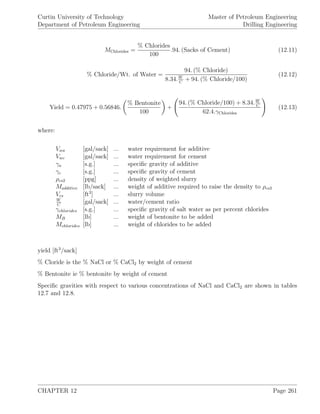 Curtin University of Technology
Department of Petroleum Engineering
Master of Petroleum Engineering
Drilling Engineering
MChlorides =
% Chlorides
100
.94. (Sacks of Cement) (12.11)
% Chloride/Wt. of Water =
94. (% Chloride)
8.34.W
C
+ 94. (% Chloride/100)
(12.12)
Yield = 0.47975 + 0.56846.
% Bentonite
100
+
94. (% Chloride/100) + 8.34.W
C
62.4.γChlorides
(12.13)
where:
Vwa [gal/sack] ... water requirement for additive
Vwc [gal/sack] ... water requirement for cement
γa [s.g.] ... speciﬁc gravity of additive
γc [s.g.] ... speciﬁc gravity of cement
ρcs2 [ppg] ... density of weighted slurry
Madditive [lb/sack] ... weight of additive required to raise the density to ρcs2
Vcs [ft3
] ... slurry volume
W
C
[gal/sack] ... water/cement ratio
γchlorides [s.g.] ... speciﬁc gravity of salt water as per percent chlorides
MB [lb] ... weight of bentonite to be added
Mchlorides [lb] ... weight of chlorides to be added
yield [ft3
/sack]
% Cloride is the % NaCl or % CaCl2 by weight of cement
% Bentonite ie % bentonite by weight of cement
Speciﬁc gravities with respect to various concentrations of NaCl and CaCl2 are shown in tables
12.7 and 12.8.
CHAPTER 12 Page 261
 
