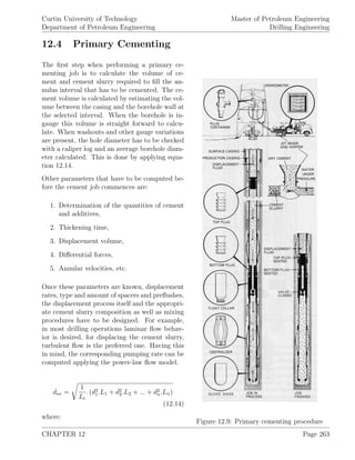 Curtin University of Technology
Department of Petroleum Engineering
Master of Petroleum Engineering
Drilling Engineering
12.4 Primary Cementing
Figure 12.9: Primary cementing procedure
The ﬁrst step when performing a primary ce-
menting job is to calculate the volume of ce-
ment and cement slurry required to ﬁll the an-
nulus interval that has to be cemented. The ce-
ment volume is calculated by estimating the vol-
ume between the casing and the borehole wall at
the selected interval. When the borehole is in-
gauge this volume is straight forward to calcu-
late. When washouts and other gauge variations
are present, the hole diameter has to be checked
with a caliper log and an average borehole diam-
eter calculated. This is done by applying equa-
tion 12.14.
Other parameters that have to be computed be-
fore the cement job commences are:
1. Determination of the quantities of cement
and additives,
2. Thickening time,
3. Displacement volume,
4. Diﬀerential forces,
5. Annular velocities, etc.
Once these parameters are known, displacement
rates, type and amount of spacers and preﬂushes,
the displacement process itself and the appropri-
ate cement slurry composition as well as mixing
procedures have to be designed. For example,
in most drilling operations laminar ﬂow behav-
ior is desired, for displacing the cement slurry,
turbulent ﬂow is the preferred one. Having this
in mind, the corresponding pumping rate can be
computed applying the power-law ﬂow model.
dav =
1
Lt
. (d2
1.L1 + d2
2.L2 + ... + d2
n.Ln)
(12.14)
where:
CHAPTER 12 Page 263
 