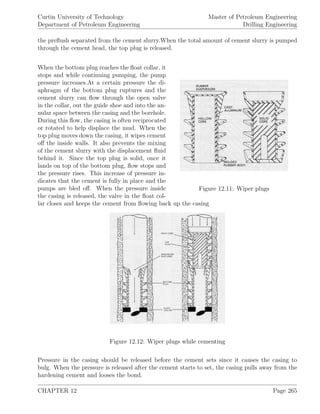 Curtin University of Technology
Department of Petroleum Engineering
Master of Petroleum Engineering
Drilling Engineering
the preﬂush separated from the cement slurry.When the total amount of cement slurry is pumped
through the cement head, the top plug is released.
Figure 12.11: Wiper plugs
When the bottom plug reaches the ﬂoat collar, it
stops and while continuing pumping, the pump
pressure increases.At a certain pressure the di-
aphragm of the bottom plug ruptures and the
cement slurry can ﬂow through the open valve
in the collar, out the guide shoe and into the an-
nular space between the casing and the borehole.
During this ﬂow, the casing is often reciprocated
or rotated to help displace the mud. When the
top plug moves down the casing, it wipes cement
oﬀ the inside walls. It also prevents the mixing
of the cement slurry with the displacement ﬂuid
behind it. Since the top plug is solid, once it
lands on top of the bottom plug, ﬂow stops and
the pressure rises. This increase of pressure in-
dicates that the cement is fully in place and the
pumps are bled oﬀ. When the pressure inside
the casing is released, the valve in the ﬂoat col-
lar closes and keeps the cement from ﬂowing back up the casing
Figure 12.12: Wiper plugs while cementing
Pressure in the casing should be released before the cement sets since it causes the casing to
bulg. When the pressure is released after the cement starts to set, the casing pulls away from the
hardening cement and looses the bond.
CHAPTER 12 Page 265
 