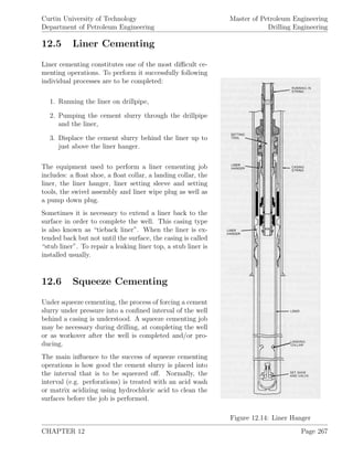 Curtin University of Technology
Department of Petroleum Engineering
Master of Petroleum Engineering
Drilling Engineering
12.5 Liner Cementing
Figure 12.14: Liner Hanger
Liner cementing constitutes one of the most diﬃcult ce-
menting operations. To perform it successfully following
individual processes are to be completed:
1. Running the liner on drillpipe,
2. Pumping the cement slurry through the drillpipe
and the liner,
3. Displace the cement slurry behind the liner up to
just above the liner hanger.
The equipment used to perform a liner cementing job
includes: a ﬂoat shoe, a ﬂoat collar, a landing collar, the
liner, the liner hanger, liner setting sleeve and setting
tools, the swivel assembly and liner wipe plug as well as
a pump down plug.
Sometimes it is necessary to extend a liner back to the
surface in order to complete the well. This casing type
is also known as “tieback liner”. When the liner is ex-
tended back but not until the surface, the casing is called
“stub liner”. To repair a leaking liner top, a stub liner is
installed usually.
12.6 Squeeze Cementing
Under squeeze cementing, the process of forcing a cement
slurry under pressure into a conﬁned interval of the well
behind a casing is understood. A squeeze cementing job
may be necessary during drilling, at completing the well
or as workover after the well is completed and/or pro-
ducing.
The main inﬂuence to the success of squeeze cementing
operations is how good the cement slurry is placed into
the interval that is to be squeezed oﬀ. Normally, the
interval (e.g. perforations) is treated with an acid wash
or matrix acidizing using hydrochloric acid to clean the
surfaces before the job is performed.
CHAPTER 12 Page 267
 