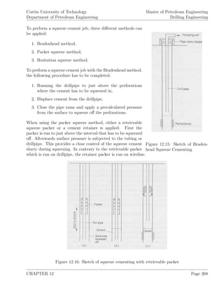 Curtin University of Technology
Department of Petroleum Engineering
Master of Petroleum Engineering
Drilling Engineering
Figure 12.15: Sketch of Braden-
head Squeeze Cementing
To perform a squeeze cement job, three diﬀerent methods can
be applied:
1. Bradenhead method,
2. Packer squeeze method,
3. Hesitation squeeze method.
To perform a squeeze cement job with the Bradenhead method,
the following procedure has to be completed:
1. Running the drillpipe to just above the perforations
where the cement has to be squeezed in,
2. Displace cement from the drillpipe,
3. Close the pipe rams and apply a precalculated pressure
from the surface to squeeze oﬀ the perforations.
When using the packer squeeze method, either a retrievable
squeeze packer or a cement retainer is applied. First the
packer is run to just above the interval that has to be squeezed
oﬀ. Afterwards surface pressure is subjected to the tubing or
drillpipe. This provides a close control of the squeeze cement
slurry during squeezing. In contrary to the retrievable packer
which is run on drillpipe, the retainer packer is run on wireline.
Figure 12.16: Sketch of squeeze cementing with retrievable packer
CHAPTER 12 Page 268
 