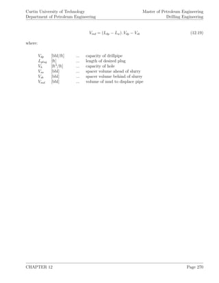 Curtin University of Technology
Department of Petroleum Engineering
Master of Petroleum Engineering
Drilling Engineering
Vmd = (Ldp − Lw) .Vdp − Vsb (12.19)
where:
Vdp [bbl/ft] ... capacity of drillpipe
Lplug [ft] ... length of desired plug
Vh [ft3
/ft] ... capacity of hole
Vsa [bbl] ... spacer volume ahead of slurry
Vsb [bbl] ... spacer volume behind of slurry
Vmd [bbl] ... volume of mud to displace pipe
CHAPTER 12 Page 270
 