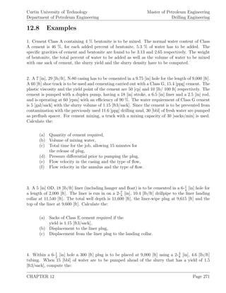 Curtin University of Technology
Department of Petroleum Engineering
Master of Petroleum Engineering
Drilling Engineering
12.8 Examples
1. Cement Class A containing 4 % bentonite is to be mixed. The normal water content of Class
A cement is 46 %, for each added percent of bentonite, 5.3 % of water has to be added. The
speciﬁc gravities of cement and bentonite are found to be 3.13 and 2.65 respectively. The weight
of bentonite, the total percent of water to be added as well as the volume of water to be mixed
with one sack of cement, the slurry yield and the slurry density have to be computed.
2. A 7 [in], 29 [lb/ft], N-80 casing has to be cemented in a 9.75 [in] hole for the length of 9,000 [ft].
A 60 [ft] shoe track is to be used and cementing carried out with a Class G, 15.4 [ppg] cement. The
plastic viscosity and the yield point of the cement are 50 [cp] and 10 [lb/ 100 ft] respectively. The
cement is pumped with a duplex pump, having a 18 [in] stroke, a 6.5 [in] liner and a 2.5 [in] rod,
and is operating at 60 [rpm] with an eﬃciency of 90 %. The water requirement of Class G cement
is 5 [gal/sack] with the slurry volume of 1.15 [ft3/sack]. Since the cement is to be prevented from
contamination with the previously used 11.6 [ppg] drilling mud, 30 [bbl] of fresh water are pumped
as preﬂush spacer. For cement mixing, a truck with a mixing capacity of 30 [sacks/min] is used.
Calculate the:
(a) Quantity of cement required,
(b) Volume of mixing water,
(c) Total time for the job, allowing 15 minutes for
the release of plug,
(d) Pressure diﬀerential prior to pumping the plug,
(e) Flow velocity in the casing and the type of ﬂow,
(f) Flow velocity in the annulus and the type of ﬂow.
3. A 5 [in] OD, 18 [lb/ft] liner (including hanger and ﬂoat) is to be cemented in a 6-1
4
[in] hole for
a length of 2,000 [ft]. The liner is run in on a 2-7
8
[in], 10.4 [lb/ft] drillpipe to the liner landing
collar at 11,540 [ft]. The total well depth is 11,600 [ft], the liner-wipe plug at 9,615 [ft] and the
top of the liner at 9,600 [ft]. Calculate the:
(a) Sacks of Class E cement required if the
yield is 1.15 [ft3/sack],
(b) Displacement to the liner plug,
(c) Displacement from the liner plug to the landing collar.
4. Within a 6-1
2
[in] hole a 300 [ft] plug is to be placed at 9,000 [ft] using a 2-3
8
[in], 4.6 [lb/ft]
tubing. When 15 [bbl] of water are to be pumped ahead of the slurry that has a yield of 1.5
[ft3/sack], compute the:
CHAPTER 12 Page 271
 