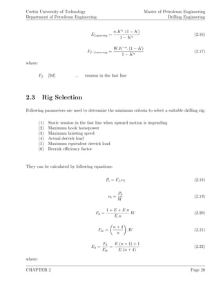Curtin University of Technology
Department of Petroleum Engineering
Master of Petroleum Engineering
Drilling Engineering
ELowering =
n.Kn
. (1 − K)
1 − Kn
(2.16)
Ff−Lowering =
W.K−n
. (1 − K)
1 − Kn
(2.17)
where:
Ff [lbf] ... tension in the fast line
2.3 Rig Selection
Following parameters are used to determine the minimum criteria to select a suitable drilling rig:
(1) Static tension in the fast line when upward motion is impending
(2) Maximum hook horsepower
(3) Maximum hoisting speed
(4) Actual derrick load
(5) Maximum equivalent derrick load
(6) Derrick eﬃciency factor
They can be calculated by following equations:
Pi = Ff .νf (2.18)
νb =
Ph
W
(2.19)
Fd =
1 + E + E.n
E.n
.W (2.20)
Fde =
n + 4
n
.W (2.21)
Ed =
Fd
Fde
=
E.(n + 1) + 1
E.(n + 4)
(2.22)
where:
CHAPTER 2 Page 20
 