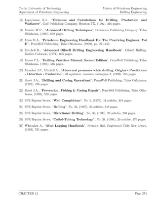 Curtin University of Technology
Department of Petroleum Engineering
Master of Petroleum Engineering
Drilling Engineering
[15] Lapeyrouse N.J., “Formulas and Calculations for Drilling, Production and
Workover”, Gulf Publishing Company, Houston TX, (1992), 216 pages.
[16] Maurer W.C., “Advanced Drilling Techniques”, Petroleum Publishing Company, Tulsa
Oklahoma, (1980), 698 pages.
[17] Mian M.A., “Petroleum Engineering Handbook For The Practicing Engineer, Vol
II”, PennWell Publishing, Tulas Oklahoma, (1992), pp. 271-453.
[18] Mitchell B., “Advanced Oilwell Drilling Engineering Handbook”, Oilwell Drilling,
Golden Colorado, (1974), 605 pages.
[19] Moore P.L., “Drilling Practices Manual, Second Edition”, PennWell Publishing, Tulsa
Oklahoma, (1986), 586 pages.
[20] Mouchet J.P., Mitchell A., “Abnormal pressures while drilling, Origins - Predictions
- Detection - Evaluation”, elf aquitaine, manuels techniques 2, (1989), 255 pages.
[21] Short J.A., “Drilling and Casing Operations”, PennWell Publishing, Tulsa Oklahoma,
(1982), 426 pages.
[22] Short J.A., “Prevention, Fishing & Casing Repair”, PennWell Publishing, Tulsa Okla-
homa, (1995), 559 pages.
[23] SPE Reprint Series, “Well Completions”, No. 5, (1970), 41 articles, 344 pages.
[24] SPE Reprint Series, “Drilling”, No. 22, (1987), 33 articles, 348 pages.
[25] SPE Reprint Series, “Directional Drilling”, No. 30, (1990), 23 articles, 208 pages.
[26] SPE Reprint Series, “Coiled-Tubing Technology”, No. 38, (1994), 20 articles, 176 pages.
[27] Whittaker A., “Mud Logging Handbook”, Prentice Hall, Englewood Cliﬀs New Jersey,
(1991), 531 pages.
CHAPTER 12 Page 274
 