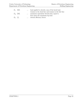 Curtin University of Technology
Department of Petroleum Engineering
Master of Petroleum Engineering
Drilling Engineering
Fd [lbf] ... load applied to derrick, sum of the hook load,
tension in the dead line and tension in the fast line
Fde [lbf] ... maximum equivalent derrick load, equal to
four times the maximum leg load
Ed [1] ... derrick eﬃciency factor
CHAPTER 2 Page 21
 