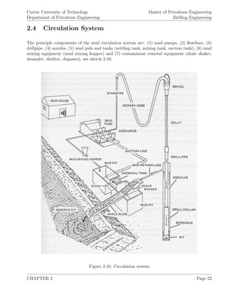Curtin University of Technology
Department of Petroleum Engineering
Master of Petroleum Engineering
Drilling Engineering
2.4 Circulation System
The principle components of the mud circulation system are: (1) mud pumps, (2) ﬂowlines, (3)
drillpipe, (4) nozzles, (5) mud pids and tanks (settling tank, mixing tank, suction tank), (6) mud
mixing equipment (mud mixing hopper) and (7) contaminant removal equipment (shale shaker,
desander, desilter, degasser), see sketch 2.16.
Figure 2.16: Circulation system
CHAPTER 2 Page 22
 