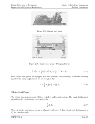 Curtin University of Technology
Department of Petroleum Engineering
Master of Petroleum Engineering
Drilling Engineering
Figure 2.19: Duplex mud pump
Figure 2.20: Duplex mud pump - Pumping Scheme
π
4
.d2
l .Ls +
π
4
.(d2
l − d2
r).Ls =
π
4
.Ls.(2.d2
l − d2
r) (2.25)
Since duplex mud pumps are equipped with two cylinders, and assuming a volumetric eﬃciency
Ev, the total pump displacement per cycle is given by:
Fp =
π
2
.Ls 2.d2
l − d2
r .Ev (2.26)
Triplex Mud Pump
The triplex mud pump consists of three cylinders and is single-acting. The pump displacement
per cylinder for one complete cycle is given by:
π
4
.d2
l .Ls (2.27)
Thus the triplex mud pump, having a volumetric eﬃciency Ev has a total mud displacement of
Fp per complete cycle.
CHAPTER 2 Page 25
 