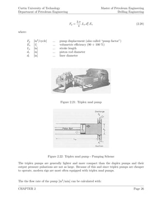 Curtin University of Technology
Department of Petroleum Engineering
Master of Petroleum Engineering
Drilling Engineering
Fp =
3.π
4
.Ls.d2
l .Ev (2.28)
where:
Fp [in2
/cycle] ... pump displacement (also called “pump factor”)
Ev [1] ... volumetric eﬃciency (90 ÷ 100 %)
Ls [in] ... stroke length
dr [in] ... piston rod diameter
dl [in] ... liner diameter
Figure 2.21: Triplex mud pump
Figure 2.22: Triplex mud pump - Pumping Scheme
The triplex pumps are generally lighter and more compact than the duplex pumps and their
output pressure pulsations are not as large. Because of this and since triplex pumps are cheaper
to operate, modern rigs are most often equipped with triplex mud pumps.
The the ﬂow rate of the pump [in2
/min] can be calculated with:
CHAPTER 2 Page 26
 