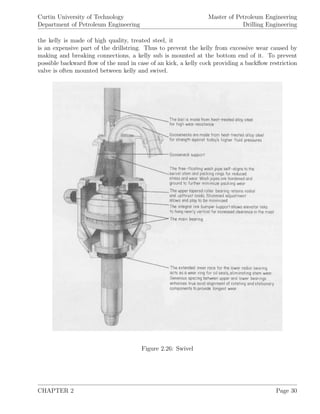 Curtin University of Technology
Department of Petroleum Engineering
Master of Petroleum Engineering
Drilling Engineering
the kelly is made of high quality, treated steel, it
is an expensive part of the drillstring. Thus to prevent the kelly from excessive wear caused by
making and breaking connections, a kelly sub is mounted at the bottom end of it. To prevent
possible backward ﬂow of the mud in case of an kick, a kelly cock providing a backﬂow restriction
valve is often mounted between kelly and swivel.
Figure 2.26: Swivel
CHAPTER 2 Page 30
 