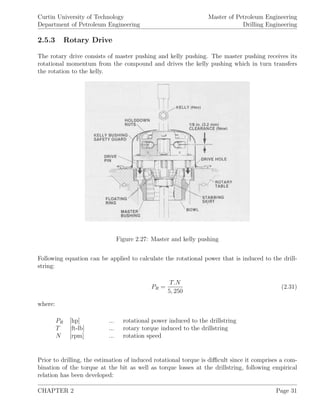 Curtin University of Technology
Department of Petroleum Engineering
Master of Petroleum Engineering
Drilling Engineering
2.5.3 Rotary Drive
The rotary drive consists of master pushing and kelly pushing. The master pushing receives its
rotational momentum from the compound and drives the kelly pushing which in turn transfers
the rotation to the kelly.
Figure 2.27: Master and kelly pushing
Following equation can be applied to calculate the rotational power that is induced to the drill-
string:
PR =
T.N
5, 250
(2.31)
where:
PR [hp] ... rotational power induced to the drillstring
T [ft-lb] ... rotary torque induced to the drillstring
N [rpm] ... rotation speed
Prior to drilling, the estimation of induced rotational torque is diﬃcult since it comprises a com-
bination of the torque at the bit as well as torque losses at the drillstring, following empirical
relation has been developed:
CHAPTER 2 Page 31
 