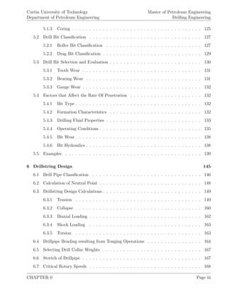 Curtin University of Technology
Department of Petroleum Engineering
Master of Petroleum Engineering
Drilling Engineering
5.1.3 Coring . . . . . . . . . . . . . . . . . . . . . . . . . . . . . . . . . . . . . . 125
5.2 Drill Bit Classiﬁcation . . . . . . . . . . . . . . . . . . . . . . . . . . . . . . . . . 127
5.2.1 Roller Bit Classiﬁcation . . . . . . . . . . . . . . . . . . . . . . . . . . . . 127
5.2.2 Drag Bit Classiﬁcation . . . . . . . . . . . . . . . . . . . . . . . . . . . . . 129
5.3 Drill Bit Selection and Evaluation . . . . . . . . . . . . . . . . . . . . . . . . . . . 130
5.3.1 Tooth Wear . . . . . . . . . . . . . . . . . . . . . . . . . . . . . . . . . . . 131
5.3.2 Bearing Wear . . . . . . . . . . . . . . . . . . . . . . . . . . . . . . . . . . 131
5.3.3 Gauge Wear . . . . . . . . . . . . . . . . . . . . . . . . . . . . . . . . . . . 132
5.4 Factors that Aﬀect the Rate Of Penetration . . . . . . . . . . . . . . . . . . . . . 132
5.4.1 Bit Type . . . . . . . . . . . . . . . . . . . . . . . . . . . . . . . . . . . . . 132
5.4.2 Formation Characteristics . . . . . . . . . . . . . . . . . . . . . . . . . . . 132
5.4.3 Drilling Fluid Properties . . . . . . . . . . . . . . . . . . . . . . . . . . . . 133
5.4.4 Operating Conditions . . . . . . . . . . . . . . . . . . . . . . . . . . . . . . 135
5.4.5 Bit Wear . . . . . . . . . . . . . . . . . . . . . . . . . . . . . . . . . . . . . 138
5.4.6 Bit Hydraulics . . . . . . . . . . . . . . . . . . . . . . . . . . . . . . . . . . 138
5.5 Examples . . . . . . . . . . . . . . . . . . . . . . . . . . . . . . . . . . . . . . . . 139
6 Drillstring Design 145
6.1 Drill Pipe Classiﬁcation . . . . . . . . . . . . . . . . . . . . . . . . . . . . . . . . 146
6.2 Calculation of Neutral Point . . . . . . . . . . . . . . . . . . . . . . . . . . . . . . 148
6.3 Drillstring Design Calculations . . . . . . . . . . . . . . . . . . . . . . . . . . . . . 149
6.3.1 Tension . . . . . . . . . . . . . . . . . . . . . . . . . . . . . . . . . . . . . 149
6.3.2 Collapse . . . . . . . . . . . . . . . . . . . . . . . . . . . . . . . . . . . . . 160
6.3.3 Biaxial Loading . . . . . . . . . . . . . . . . . . . . . . . . . . . . . . . . . 162
6.3.4 Shock Loading . . . . . . . . . . . . . . . . . . . . . . . . . . . . . . . . . 163
6.3.5 Torsion . . . . . . . . . . . . . . . . . . . . . . . . . . . . . . . . . . . . . 163
6.4 Drillpipe Bending resulting from Tonging Operations . . . . . . . . . . . . . . . . 164
6.5 Selecting Drill Collar Weights . . . . . . . . . . . . . . . . . . . . . . . . . . . . . 167
6.6 Stretch of Drillpipe . . . . . . . . . . . . . . . . . . . . . . . . . . . . . . . . . . . 167
6.7 Critical Rotary Speeds . . . . . . . . . . . . . . . . . . . . . . . . . . . . . . . . . 168
CHAPTER 0 Page iii
 