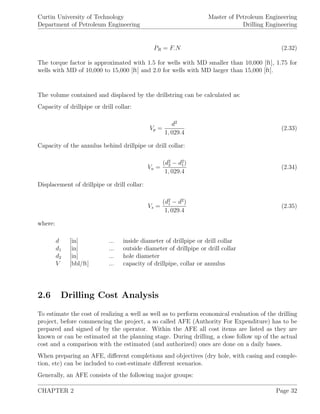 Curtin University of Technology
Department of Petroleum Engineering
Master of Petroleum Engineering
Drilling Engineering
PR = F.N (2.32)
The torque factor is approximated with 1.5 for wells with MD smaller than 10,000 [ft], 1.75 for
wells with MD of 10,000 to 15,000 [ft] and 2.0 for wells with MD larger than 15,000 [ft].
The volume contained and displaced by the drillstring can be calculated as:
Capacity of drillpipe or drill collar:
Vp =
d2
1, 029.4
(2.33)
Capacity of the annulus behind drillpipe or drill collar:
Va =
(d2
2 − d2
1)
1, 029.4
(2.34)
Displacement of drillpipe or drill collar:
Vs =
(d2
1 − d2
)
1, 029.4
(2.35)
where:
d [in] ... inside diameter of drillpipe or drill collar
d1 [in] ... outside diameter of drillpipe or drill collar
d2 [in] ... hole diameter
V [bbl/ft] ... capacity of drillpipe, collar or annulus
2.6 Drilling Cost Analysis
To estimate the cost of realizing a well as well as to perform economical evaluation of the drilling
project, before commencing the project, a so called AFE (Authority For Expenditure) has to be
prepared and signed of by the operator. Within the AFE all cost items are listed as they are
known or can be estimated at the planning stage. During drilling, a close follow up of the actual
cost and a comparison with the estimated (and authorized) ones are done on a daily bases.
When preparing an AFE, diﬀerent completions and objectives (dry hole, with casing and comple-
tion, etc) can be included to cost-estimate diﬀerent scenarios.
Generally, an AFE consists of the following major groups:
CHAPTER 2 Page 32
 