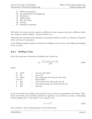 Curtin University of Technology
Department of Petroleum Engineering
Master of Petroleum Engineering
Drilling Engineering
(1) Wellsite preparation,
(2) Rig mobilization and rigging up,
(3) Rig Rental,
(4) Drilling Mud,
(5) Bits and Tools,
(6) Casings,
(7) Formation evaluation
The listed cost items and their spread are diﬀerent at each company and can be diﬀerent within
one company (onshore-oﬀshore, various locations, etc.).
Along with the well plan (well proposal) a operational schedule as well as a schedule of expected
daily costs has to be prepared.
In the following simple methods to estimate the drilling costs as well as, the drilling and tripping
times are given.
2.6.1 Drilling Costs
On of the most basic estimations of drilling costs is given by:
Cf =
Cb + Cr (tb + tc + tt)
D
(2.36)
where:
Cf [$/ft] ... cost per unit depth
Cb [$] ... cost of bit
Cr [$/hr] ... ﬁxed operating cost of rig per unit time
D [ft] ... depth drilled
tb [hr] ... total rotation time during the bit run
tc [hr] ... total non-rotating time during the bit run
tt [hr] ... trip time
It has been found that drilling cost generally tend to increase exponentially with depth. Thus,
when curve-ﬁtting and correlation methods are applied, it is convenient to assume a relationship
between drilling cost C and depth D as in equation 2.37:
C = a.eb.D
(2.37)
The constants a and b depend primary on the well location.
CHAPTER 2 Page 33
 