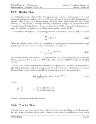 Curtin University of Technology
Department of Petroleum Engineering
Master of Petroleum Engineering
Drilling Engineering
2.6.2 Drilling Time
The drilling time can be estimated based on experience and historical penetration rates. Note that
the penetration rate depends on: (1) type of bit used, (2) wear of bit used, (3) drilling parameters
applied (WOB, RPM), (4) hydraulics applied (hydraulic impact force due to mud ﬂow through
nozzles), (5) eﬀectiveness of cuttings removal, (6) formation strength and (7) formation type.
Therefore an analytic prediction of the rate of penetration (ROP) is impossible. Estimations are
generally based on the assumption of similar parameters and historic ROPs.
To estimate the drilling time, the so called “penetration rate equation”, equation 2.38, is analyzed.
dD
dt
= K.ea2.D
(2.38)
When the historical values of depth [ft] versus ROP [ft/hr] are plotted on a semilogarithmic graph
paper (depth on linear scale), a straight line best-ﬁt of the equation:
td =
1
2.303.a2.K
.e2.203.a2.D
(2.39)
estimates the drilling time. Here a2 is the reciprocal of the change in depth per log cycle of the
ﬁtted straight line, K is the value of ROP at the surface (intercept of ﬁtted straight line at depth
= 0 ft).
The depth that can be drilled with each individual bit depends on (1) bit condition when inserted,
(2) drilling parameters, (3) rock strength and (4) rock abrasiveness. Estimations of possible
footages between trips can be obtained from historical data or applying equation 2.40:
D =
1
2.303.a2
.ln 2.303a2.L.tb + 22.303.a2.Di
(2.40)
where:
Di [ft] ... depth of the last trip
D [ft] ... depth of the next trip
All other parameters are deﬁned as above.
2.6.3 Tripping Time
Tripping time is also a major contributor to the total time spent for drilling a well. Tripping can
be either scheduled (change of bit, reach of casing point, scheduled well-cleaning circulation) or
CHAPTER 2 Page 34
 