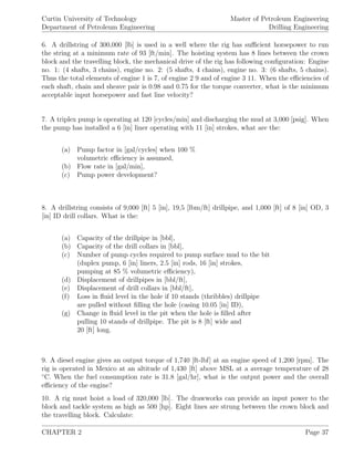 Curtin University of Technology
Department of Petroleum Engineering
Master of Petroleum Engineering
Drilling Engineering
6. A drillstring of 300,000 [lb] is used in a well where the rig has suﬃcient horsepower to run
the string at a minimum rate of 93 [ft/min]. The hoisting system has 8 lines between the crown
block and the travelling block, the mechanical drive of the rig has following conﬁguration: Engine
no. 1: (4 shafts, 3 chains), engine no. 2: (5 shafts, 4 chains), engine no. 3: (6 shafts, 5 chains).
Thus the total elements of engine 1 is 7, of engine 2 9 and of engine 3 11. When the eﬃciencies of
each shaft, chain and sheave pair is 0.98 and 0.75 for the torque converter, what is the minimum
acceptable input horsepower and fast line velocity?
7. A triplex pump is operating at 120 [cycles/min] and discharging the mud at 3,000 [psig]. When
the pump has installed a 6 [in] liner operating with 11 [in] strokes, what are the:
(a) Pump factor in [gal/cycles] when 100 %
volumetric eﬃciency is assumed,
(b) Flow rate in [gal/min],
(c) Pump power development?
8. A drillstring consists of 9,000 [ft] 5 [in], 19,5 [lbm/ft] drillpipe, and 1,000 [ft] of 8 [in] OD, 3
[in] ID drill collars. What is the:
(a) Capacity of the drillpipe in [bbl],
(b) Capacity of the drill collars in [bbl],
(c) Number of pump cycles required to pump surface mud to the bit
(duplex pump, 6 [in] liners, 2.5 [in] rods, 16 [in] strokes,
pumping at 85 % volumetric eﬃciency),
(d) Displacement of drillpipes in [bbl/ft],
(e) Displacement of drill collars in [bbl/ft],
(f) Loss in ﬂuid level in the hole if 10 stands (thribbles) drillpipe
are pulled without ﬁlling the hole (casing 10.05 [in] ID),
(g) Change in ﬂuid level in the pit when the hole is ﬁlled after
pulling 10 stands of drillpipe. The pit is 8 [ft] wide and
20 [ft] long.
9. A diesel engine gives an output torque of 1,740 [ft-lbf] at an engine speed of 1,200 [rpm]. The
rig is operated in Mexico at an altitude of 1,430 [ft] above MSL at a average temperature of 28
◦
C. When the fuel consumption rate is 31.8 [gal/hr], what is the output power and the overall
eﬃciency of the engine?
10. A rig must hoist a load of 320,000 [lb]. The drawworks can provide an input power to the
block and tackle system as high as 500 [hp]. Eight lines are strung between the crown block and
the travelling block. Calculate:
CHAPTER 2 Page 37
 