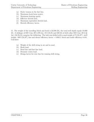 Curtin University of Technology
Department of Petroleum Engineering
Master of Petroleum Engineering
Drilling Engineering
(a) Static tension in the fast line,
(b) Maximum hook horse power,
(c) Maximum hoisting speed,
(d) Eﬀective derrick load,
(e) Maximum equivalent derrick load,
(f) Derrick eﬃciency factor.
11. The weight of the travelling block and hook is 23,500 [lb], the total well depth equals 10,000
[ft]. A drillpipe of OD 5 [in], ID 4.276 [in], 19.5 [lb/ft] and 500 [ft] of drill collar OD 8 [in], ID 2-13
16
[in], 150 [lb/ft] comprise the drillstring. The hole was drilled with a mud weight of 75 [lb/ft3
]. steel
weight: 489.5 [lb/ft3
], line and sheave eﬃciency factor = 0.9615, block and tackle eﬃciency=0.81.
Calculate:
(a) Weight of the drill string in air and in mud,
(b) Hook load,
(c) Dead line and fast line load,
(d) Dynamic crown load,
(e) Design factor for wire line for running drill string,
CHAPTER 2 Page 38
 