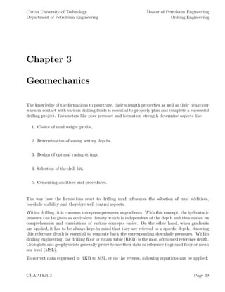 Curtin University of Technology
Department of Petroleum Engineering
Master of Petroleum Engineering
Drilling Engineering
Chapter 3
Geomechanics
The knowledge of the formations to penetrate, their strength properties as well as their behaviour
when in contact with various drilling ﬂuids is essential to properly plan and complete a successful
drilling project. Parameters like pore pressure and formation strength determine aspects like:
1. Choice of mud weight proﬁle,
2. Determination of casing setting depths,
3. Design of optimal casing strings,
4. Selection of the drill bit,
5. Cementing additives and procedures.
The way how the formations react to drilling mud inﬂuences the selection of mud additives,
borehole stability and therefore well control aspects.
Within drilling, it is common to express pressures as gradients. With this concept, the hydrostatic
pressure can be given as equivalent density which is independent of the depth and thus makes its
comprehension and correlations of various concepts easier. On the other hand, when gradients
are applied, it has to be always kept in mind that they are referred to a speciﬁc depth. Knowing
this reference depth is essential to compute back the corresponding downhole pressures. Within
drilling engineering, the drilling ﬂoor or rotary table (RKB) is the most often used reference depth.
Geologists and geophysicists generally prefer to use their data in reference to ground ﬂoor or mean
sea level (MSL).
To correct data expressed in RKB to MSL or do the reverse, following equations can be applied:
CHAPTER 3 Page 39
 