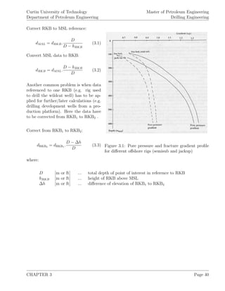 Curtin University of Technology
Department of Petroleum Engineering
Master of Petroleum Engineering
Drilling Engineering
Figure 3.1: Pore pressure and fracture gradient proﬁle
for diﬀerent oﬀshore rigs (semisub and jackup)
Correct RKB to MSL reference:
dMSL = dRKB.
D
D − hRKB
(3.1)
Convert MSL data to RKB:
dRKB = dMSL.
D − hRKB
D
(3.2)
Another common problem is when data
referenced to one RKB (e.g. rig used
to drill the wildcat well) has to be ap-
plied for further/later calculations (e.g.
drilling development wells from a pro-
duction platform). Here the data have
to be corrected from RKB1 to RKB2 .
Correct from RKB1 to RKB2:
dRKB2 = dRKB1 .
D − ∆h
D
(3.3)
where:
D [m or ft] ... total depth of point of interest in reference to RKB
hRKB [m or ft] ... height of RKB above MSL
∆h [m or ft] ... diﬀerence of elevation of RKB1 to RKB2
CHAPTER 3 Page 40
 