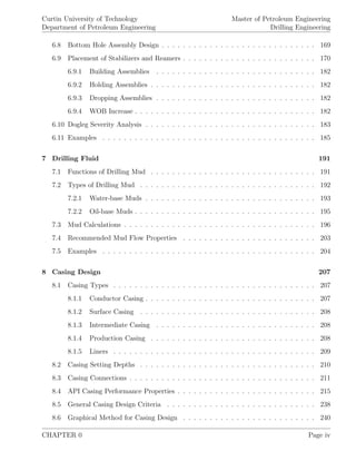Curtin University of Technology
Department of Petroleum Engineering
Master of Petroleum Engineering
Drilling Engineering
6.8 Bottom Hole Assembly Design . . . . . . . . . . . . . . . . . . . . . . . . . . . . . 169
6.9 Placement of Stabilizers and Reamers . . . . . . . . . . . . . . . . . . . . . . . . . 170
6.9.1 Building Assemblies . . . . . . . . . . . . . . . . . . . . . . . . . . . . . . 182
6.9.2 Holding Assemblies . . . . . . . . . . . . . . . . . . . . . . . . . . . . . . . 182
6.9.3 Dropping Assemblies . . . . . . . . . . . . . . . . . . . . . . . . . . . . . . 182
6.9.4 WOB Increase . . . . . . . . . . . . . . . . . . . . . . . . . . . . . . . . . . 182
6.10 Dogleg Severity Analysis . . . . . . . . . . . . . . . . . . . . . . . . . . . . . . . . 183
6.11 Examples . . . . . . . . . . . . . . . . . . . . . . . . . . . . . . . . . . . . . . . . 185
7 Drilling Fluid 191
7.1 Functions of Drilling Mud . . . . . . . . . . . . . . . . . . . . . . . . . . . . . . . 191
7.2 Types of Drilling Mud . . . . . . . . . . . . . . . . . . . . . . . . . . . . . . . . . 192
7.2.1 Water-base Muds . . . . . . . . . . . . . . . . . . . . . . . . . . . . . . . . 193
7.2.2 Oil-base Muds . . . . . . . . . . . . . . . . . . . . . . . . . . . . . . . . . . 195
7.3 Mud Calculations . . . . . . . . . . . . . . . . . . . . . . . . . . . . . . . . . . . . 196
7.4 Recommended Mud Flow Properties . . . . . . . . . . . . . . . . . . . . . . . . . 203
7.5 Examples . . . . . . . . . . . . . . . . . . . . . . . . . . . . . . . . . . . . . . . . 204
8 Casing Design 207
8.1 Casing Types . . . . . . . . . . . . . . . . . . . . . . . . . . . . . . . . . . . . . . 207
8.1.1 Conductor Casing . . . . . . . . . . . . . . . . . . . . . . . . . . . . . . . . 207
8.1.2 Surface Casing . . . . . . . . . . . . . . . . . . . . . . . . . . . . . . . . . 208
8.1.3 Intermediate Casing . . . . . . . . . . . . . . . . . . . . . . . . . . . . . . 208
8.1.4 Production Casing . . . . . . . . . . . . . . . . . . . . . . . . . . . . . . . 208
8.1.5 Liners . . . . . . . . . . . . . . . . . . . . . . . . . . . . . . . . . . . . . . 209
8.2 Casing Setting Depths . . . . . . . . . . . . . . . . . . . . . . . . . . . . . . . . . 210
8.3 Casing Connections . . . . . . . . . . . . . . . . . . . . . . . . . . . . . . . . . . . 211
8.4 API Casing Performance Properties . . . . . . . . . . . . . . . . . . . . . . . . . . 215
8.5 General Casing Design Criteria . . . . . . . . . . . . . . . . . . . . . . . . . . . . 238
8.6 Graphical Method for Casing Design . . . . . . . . . . . . . . . . . . . . . . . . . 240
CHAPTER 0 Page iv
 