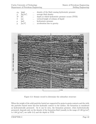 Curtin University of Technology
Department of Petroleum Engineering
Master of Petroleum Engineering
Drilling Engineering
ρfl [ppg] ... density of the ﬂuid causing hydrostatic pressure
ρ [kg/m3
] ... average ﬂuid density
D [ft] ... depth at which hydrostatic pressure occurs (TVD)
h [m] ... vertical height of column of liquid
p [psi] ... hydrostatic pressure
g [m/s2
] ... acceleration due to gravity
Figure 3.3: Seismic record to determine the subsurface structure
When the weight of the solid particles buried are supported by grain-to-grain contacts and the with
the particles buried water has free hydraulic contact to the surface, the formation is considered
as hydrostatically pressured. As it can be seen, the formation pressure, when hydrostatically
pressured, depends only on the density of the formation ﬂuid (usually in the range of 1.00 [g/cm3
]
to 1.08 [g/cm3
], see table 3.4) and the depth in TVD.
CHAPTER 3 Page 42
 