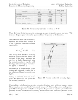 Curtin University of Technology
Department of Petroleum Engineering
Master of Petroleum Engineering
Drilling Engineering
Figure 3.4: Water density in relation to salinity at 20 ◦
C
When the burial depth increases, the overlaying pressure (overburden stress) increases. This
decreases the pore space between the grains and thus the porosity of the formation.
Figure 3.5: Porosity proﬁle with increasing depth
The overburden stress can be calculated
assuming an average bulk density ρb
of the overlaying formations applying
equation 3.6:
σob =
D
0
ρb.g.dD (3.6)
The average bulk density is normally
found by integration of the density log
readings. When density logs were not
run (e.g. at shallow formations), sonic
log correlation methods, together with
lithology and mineralogical evaluations
are applied to determine ρb
During burial of the sediments, forma-
tion water is constantly expelled due to
the reduction of formation porosity, see
ﬁg 3.6.
As long as formation water can be ex-
pelled, the formations are hydrostatic
(or normally) pressured.
When drilling a well, formations are often encountered that are under a diﬀerent pressure regime.
These formations are named to be “abnormally pressured”. Abnormal pressures can be positive
(actual formation pressures are higher than hydrostatic pressure) or negative (actual formation
pressures are lower than hydrostatic pressure). Sometimes the term “subnormal pressure” is used
CHAPTER 3 Page 43
 