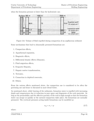 Curtin University of Technology
Department of Petroleum Engineering
Master of Petroleum Engineering
Drilling Engineering
when the formation pressure is lower than the hydrostatic one.
Figure 3.6: Volume of ﬂuid expelled during compaction of an argillaceous sediment
Some mechanisms that lead to abnormally pressured formations are:
1. Compaction eﬀects,
2. Aquathermal expansion,
3. Diagenetic eﬀects,
4. Diﬀerential density eﬀects (Osmosis),
5. Fluid migration eﬀects,
6. Evaporite Deposits,
7. Organic matter transformation,
8. Tectonics,
9. Connection to depleted reservoirs,
10. Others.
From the various eﬀects mentioned above, the compaction one is considered to be often the
governing one and hence is discussed in more detail below.
As mentioned above, while burying of the sediments, formation water is expelled with increasing
depth and temperatures due to reduction in pore space and diagenesis of the rock materials. As
long as the permeability and the eﬀective porosity of the rock is high enough so that the formation
water can escape as quickly as the natural compaction takes place, the formations are normally
pressured. The (vertical) pressures acting inside formations can be modelled as:
σob = σz + p (3.7)
where:
CHAPTER 3 Page 44
 