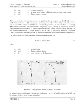 Curtin University of Technology
Department of Petroleum Engineering
Master of Petroleum Engineering
Drilling Engineering
σob [psi] ... overburden stress
σz [psi] ... vertical stress supported by the grain-to-grain connections
p [psi] ... formation pore pressure
When the formation water can not escape as quickly as the pore space is reduced, it is trapped
inside the formations. In this scenario, the increasing overburden stress will pressurize the forma-
tion water and the formation will become abnormally pressured. In this situation, the porosity
of the formation will not follow the natural compaction trend (porosity at abnormally pressured
formations will be higher than at normally pressured ones). Along with the higher porosity, the
bulk density as well as the formation resistivity will be lower at abnormally pressured formations.
These circumstances are often applied to detect and estimate the abnormal formation pressures.
The bulk density [ppg] of a formation is estimated by equation 3.8:
ρb = ρg.(1 − φ) + ρfl.φ (3.8)
where:
ρg [ppg] ... grain density
ρfl [ppg] ... formation ﬂuid density
φ [1] ... total porosity of the formation
Figure 3.7: Average bulk density change in sediments
As it can be seen from ﬁgure 3.7, an average bulk density of 2.31 [g/cm3] (equal to 1 [psi/ft]) can
be assumed for deep wells as approximation.
CHAPTER 3 Page 45
 
