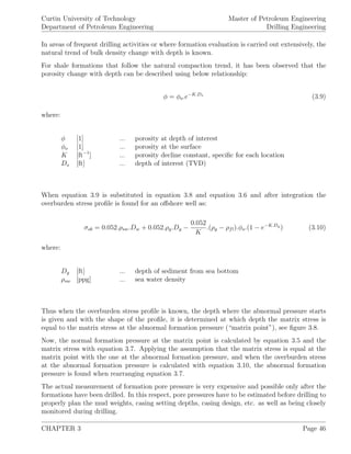 Curtin University of Technology
Department of Petroleum Engineering
Master of Petroleum Engineering
Drilling Engineering
In areas of frequent drilling activities or where formation evaluation is carried out extensively, the
natural trend of bulk density change with depth is known.
For shale formations that follow the natural compaction trend, it has been observed that the
porosity change with depth can be described using below relationship:
φ = φo.e−K.Ds
(3.9)
where:
φ [1] ... porosity at depth of interest
φo [1] ... porosity at the surface
K [ft−1
] ... porosity decline constant, speciﬁc for each location
Ds [ft] ... depth of interest (TVD)
When equation 3.9 is substituted in equation 3.8 and equation 3.6 and after integration the
overburden stress proﬁle is found for an oﬀshore well as:
σob = 0.052.ρsw.Dw + 0.052.ρg.Dg −
0.052
K
.(ρg − ρfl).φo.(1 − e−K.Dg
) (3.10)
where:
Dg [ft] ... depth of sediment from sea bottom
ρsw [ppg] ... sea water density
Thus when the overburden stress proﬁle is known, the depth where the abnormal pressure starts
is given and with the shape of the proﬁle, it is determined at which depth the matrix stress is
equal to the matrix stress at the abnormal formation pressure (“matrix point”), see ﬁgure 3.8.
Now, the normal formation pressure at the matrix point is calculated by equation 3.5 and the
matrix stress with equation 3.7. Applying the assumption that the matrix stress is equal at the
matrix point with the one at the abnormal formation pressure, and when the overburden stress
at the abnormal formation pressure is calculated with equation 3.10, the abnormal formation
pressure is found when rearranging equation 3.7.
The actual measurement of formation pore pressure is very expensive and possible only after the
formations have been drilled. In this respect, pore pressures have to be estimated before drilling to
properly plan the mud weights, casing setting depths, casing design, etc. as well as being closely
monitored during drilling.
CHAPTER 3 Page 46
 