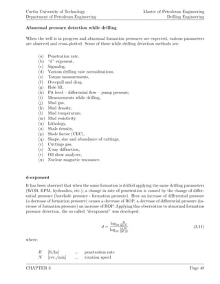 Curtin University of Technology
Department of Petroleum Engineering
Master of Petroleum Engineering
Drilling Engineering
Abnormal pressure detection while drilling
When the well is in progress and abnormal formation pressures are expected, various parameters
are observed and cross-plotted. Some of these while drilling detection methods are:
(a) Penetration rate,
(b) “d” exponent,
(c) Sigmalog,
(d) Various drilling rate normalisations,
(e) Torque measurements,
(f) Overpull and drag,
(g) Hole ﬁll,
(h) Pit level – diﬀerential ﬂow – pump pressure,
(i) Measurements while drilling,
(j) Mud gas,
(k) Mud density,
(l) Mud temperature,
(m) Mud resistivity,
(n) Lithology,
(o) Shale density,
(p) Shale factor (CEC),
(q) Shape, size and abundance of cuttings,
(r) Cuttings gas,
(s) X-ray diﬀraction,
(t) Oil show analyzer,
(u) Nuclear magnetic resonance.
d-exponent
It has been observed that when the same formation is drilled applying the same drilling parameters
(WOB, RPM, hydraulics, etc.), a change in rate of penetration is caused by the change of diﬀer-
ential pressure (borehole pressure - formation pressure). Here an increase of diﬀerential pressure
(a decrease of formation pressure) causes a decrease of ROP, a decrease of diﬀerential pressure (in-
crease of formation pressure) an increase of ROP. Applying this observation to abnormal formation
pressure detection, the so called “d-exponent” was developed.
d =
log10
R
60.N
log10
12.W
106.D
(3.11)
where:
R [ft/hr] ... penetration rate
N [rev./min] ... rotation speed
CHAPTER 3 Page 48
 