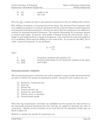 Curtin University of Technology
Department of Petroleum Engineering
Master of Petroleum Engineering
Drilling Engineering
W [lb] ... weight on bit
D [in] ... hole seize
The term R
60.N
is always less than 1 and represents penetration in feet per drilling table rotation.
Wile drilling is in progress, a d-exponent log is been drawn. Any decrease of the d-exponent value
in an argillaceous sequence is commonly interpreted with the respective degree of undercompaction
and associated with abnormal pressure. Practice has shown that the d-exponent is not suﬃcient to
conclude for abnormal pressured formations. The equation determining the d-exponent assumes
a constant mud weight. In practice, mud weight is changed during the well proceeds. Since a
change in mud weight results in a change of d-exponent, a new trend line for each mud weight has
to be established, which needs the drilling of a few tenth of feet. To account for this eﬀect, the so
called “corrected d-exponent” dc was developed:
dc = d.
ρfl
ρeqv
(3.12)
where:
d ... d-exponent calculated with equation 3.11
ρfl [ppg] ... formation ﬂuid density for the hydrostatic gradient in the region
ρeqv [ppg] ... mud weight
Abnormal pressure evaluation
After an abnormal pressure is detected or the well is completed, various wireline log measurements
are used to evaluate the amount of overpressures present. Among the most common ones are:
(a) Resistivity, conductivity log,
(b) Sonic log,
(c) Density log,
(d) Neutron porosity log,
(e) Gamma ray, spectrometer,
(f) Velocity survey or checkshot,
(g) Vertical seismic proﬁle.
With these log measurements trend lines are established and the amount the values deviate at
the abnormally pressured formations from the trend line are applied to determine the value of
overpressure. Sketches of how deviations of the trend lines for the individual wireline logs are
shown in ﬁgure 3.9.
Methods to evaluate the amount of overpressures are:
CHAPTER 3 Page 49
 