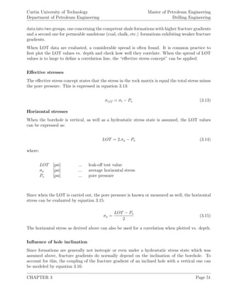 Curtin University of Technology
Department of Petroleum Engineering
Master of Petroleum Engineering
Drilling Engineering
data into two groups, one concerning the competent shale formations with higher fracture gradients
and a second one for permeable sandstone (coal, chalk, etc.) formations exhibiting weaker fracture
gradients.
When LOT data are evaluated, a considerable spread is often found. It is common practice to
ﬁrst plot the LOT values vs. depth and check how well they correlate. When the spread of LOT
values is to large to deﬁne a correlation line, the “eﬀective stress concept” can be applied.
Eﬀective stresses
The eﬀective stress concept states that the stress in the rock matrix is equal the total stress minus
the pore pressure. This is expressed in equation 3.13:
σeff = σt − Po (3.13)
Horizontal stresses
When the borehole is vertical, as well as a hydrostatic stress state is assumed, the LOT values
can be expressed as:
LOT = 2.σa − Po (3.14)
where:
LOT [psi] ... leak-oﬀ test value
σa [psi] ... average horizontal stress
Po [psi] ... pore pressure
Since when the LOT is carried out, the pore pressure is known or measured as well, the horizontal
stress can be evaluated by equation 3.15:
σa =
LOT − Po
2
(3.15)
The horizontal stress as derived above can also be used for a correlation when plotted vs. depth.
Inﬂuence of hole inclination
Since formations are generally not isotropic or even under a hydrostatic stress state which was
assumed above, fracture gradients do normally depend on the inclination of the borehole. To
account for this, the coupling of the fracture gradient of an inclined hole with a vertical one can
be modeled by equation 3.16:
CHAPTER 3 Page 51
 