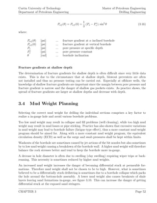 Curtin University of Technology
Department of Petroleum Engineering
Master of Petroleum Engineering
Drilling Engineering
Pwf (θ) = Pwf (0) +
1
3
.(Po − P∗
o ). sin2
θ (3.16)
where:
Pwf (θ) [psi] ... fracture gradient at α inclined borehole
Pwf (0) [psi] ... fracture gradient at vertical borehole
Po [psi] ... pore pressure at speciﬁc depth
P∗
o [psi] ... pore pressure constant
θ [rad] ... borehole inclination
Fracture gradients at shallow depth
The determination of fracture gradients for shallow depth is often diﬃcult since very little data
exists. This is due to the circumstance that at shallow depth, blowout preventers are often
not installed and thus no pressure testing can be carried out. Especially at oﬀshore wells, the
knowledge of shallow fracture gradients are important since the margin between pore pressure and
fracture gradient is narrow and the danger of shallow gas pockets exists. As practice shows, the
spread of fracture gradients are larger at shallow depths and decrease with depth.
3.4 Mud Weight Planning
Selecting the correct mud weight for drilling the individual sections comprises a key factor to
realize a in-gauge hole and avoid various borehole problems.
Too low mud weight may result in collapse and ﬁll problems (well cleaning), while too high mud
weight may result in mud losses or pipe sticking. Practice has also shown that excessive variations
in mud weight may lead to borehole failure (fatigue type eﬀect), thus a more constant mud weight
program should be aimed for. Along with a more constant mud weight program, the equivalent
circulation density (ECD) as well as the surge and swab pressures shall be kept within limits.
Washouts of the borehole are sometimes caused by jet actions of the bit nozzles but also sometimes
by to low mud weight causing a breakdown of the borehole wall. A higher mud weight will therefore
balance the rock stresses better and tend to keep the borehole more in-gauge.
A decease in hole diameter is often due to swelling (clay swelling) requiring wiper trips or back-
reaming. This necessity is sometimes reduced by higher mud weights.
An increased mud weight increases the danger of becoming diﬀerential stuck at permeable for-
mations. Therefore mud weight shall not be chosen to be to high. However, what is sometimes
believed to be a diﬀerentially stuck drillstring is sometimes due to a borehole collapse which packs
the hole around the bottom-hole assembly. A lower mud weight also causes breakouts of shale
layers leaving sand formations in-gauge, see ﬁgure 3.10. This can increase the danger of getting
diﬀerential stuck at the exposed sand stringers.
CHAPTER 3 Page 52
 