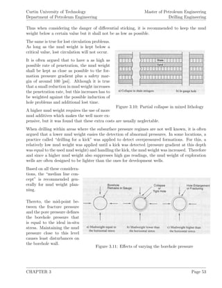Curtin University of Technology
Department of Petroleum Engineering
Master of Petroleum Engineering
Drilling Engineering
Thus when considering the danger of diﬀerential sticking, it is recommended to keep the mud
weight below a certain value but it shall not be as low as possible.
Figure 3.10: Partial collapse in mixed lithology
The same is true for lost circulation problems.
As long as the mud weight is kept below a
critical value, lost circulation will not occur.
It is often argued that to have a as high as
possible rate of penetration, the mud weight
shall be kept as close as possible to the for-
mation pressure gradient plus a safety mar-
gin of around 100 [psi]. Although it is true
that a small reduction in mud weight increases
the penetration rate, but this increases has to
be weighted against the possible induction of
hole problems and additional lost time.
A higher mud weight requires the use of more
mud additives which makes the well more ex-
pensive, but it was found that these extra costs are usually neglectable.
When drilling within areas where the subsurface pressure regimes are not well known, it is often
argued that a lower mud weight easies the detection of abnormal pressures. In some locations, a
practice called “drilling for a kick” was applied to detect overpressured formations. For this, a
relatively low mud weight was applied until a kick was detected (pressure gradient at this depth
was equal to the used mud weight) and handling the kick, the mud weight was increased. Therefore
and since a higher mud weight also suppresses high gas readings, the mud weight of exploration
wells are often designed to be lighter than the ones for development wells.
Figure 3.11: Eﬀects of varying the borehole pressure
Based on all these considera-
tions, the “median line con-
cept” is recommended gen-
erally for mud weight plan-
ning.
Thereto, the mid-point be-
tween the fracture pressure
and the pore pressure deﬁnes
the borehole pressure that
is equal to the ideal in-situ
stress. Maintaining the mud
pressure close to this level
causes least disturbances on
the borehole wall.
CHAPTER 3 Page 53
 
