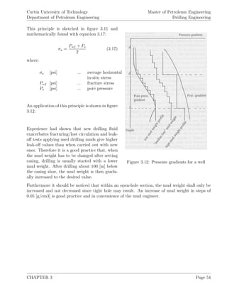 Curtin University of Technology
Department of Petroleum Engineering
Master of Petroleum Engineering
Drilling Engineering
Figure 3.12: Pressure gradients for a well
This principle is sketched in ﬁgure 3.11 and
mathematically found with equation 3.17:
σa =
Pwf + Po
2
(3.17)
where:
σa [psi] ... average horizontal
in-situ stress
Pwf [psi] ... fracture stress
Po [psi] ... pore pressure
An application of this principle is shown in ﬁgure
3.12:
Experience had shown that new drilling ﬂuid
exacerbates fracturing/lost circulation and leak-
oﬀ tests applying used drilling muds give higher
leak-oﬀ values than when carried out with new
ones. Therefore it is a good practice that, when
the mud weight has to be changed after setting
casing, drilling is usually started with a lower
mud weight. After drilling about 100 [m] below
the casing shoe, the mud weight is then gradu-
ally increased to the desired value.
Furthermore it should be noticed that within an open-hole section, the mud weight shall only be
increased and not decreased since tight hole may result. An increase of mud weight in steps of
0.05 [g/cm3] is good practice and in convenience of the mud engineer.
CHAPTER 3 Page 54
 