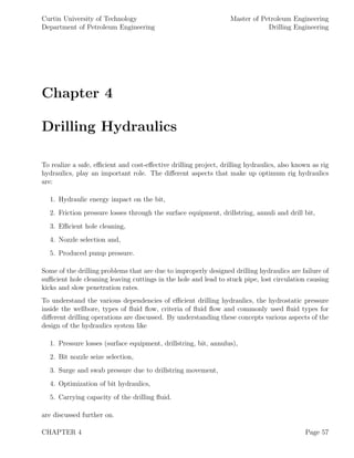 Curtin University of Technology
Department of Petroleum Engineering
Master of Petroleum Engineering
Drilling Engineering
Chapter 4
Drilling Hydraulics
To realize a safe, eﬃcient and cost-eﬀective drilling project, drilling hydraulics, also known as rig
hydraulics, play an important role. The diﬀerent aspects that make up optimum rig hydraulics
are:
1. Hydraulic energy impact on the bit,
2. Friction pressure losses through the surface equipment, drillstring, annuli and drill bit,
3. Eﬃcient hole cleaning,
4. Nozzle selection and,
5. Produced pump pressure.
Some of the drilling problems that are due to improperly designed drilling hydraulics are failure of
suﬃcient hole cleaning leaving cuttings in the hole and lead to stuck pipe, lost circulation causing
kicks and slow penetration rates.
To understand the various dependencies of eﬃcient drilling hydraulics, the hydrostatic pressure
inside the wellbore, types of ﬂuid ﬂow, criteria of ﬂuid ﬂow and commonly used ﬂuid types for
diﬀerent drilling operations are discussed. By understanding these concepts various aspects of the
design of the hydraulics system like
1. Pressure losses (surface equipment, drillstring, bit, annulus),
2. Bit nozzle seize selection,
3. Surge and swab pressure due to drillstring movement,
4. Optimization of bit hydraulics,
5. Carrying capacity of the drilling ﬂuid.
are discussed further on.
CHAPTER 4 Page 57
 
