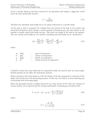 Curtin University of Technology
Department of Petroleum Engineering
Master of Petroleum Engineering
Drilling Engineering
up for a speciﬁc depth pd and then converted to an equivalent mud weight ρe [ppg] that would
cause the same hydrostatic pressure.
ρe =
pd
0.052.D
(4.4)
Therefore the equivalent mud weight has to be always referenced to a speciﬁc depth.
As the mud is used to transport the cuttings from the bottom of the hole to the surface and
penetrated formations often contain a certain amount of formation gas, the mud column at the
annulus is usually mixed with solids and gas. This alters the weight of the mud at the annulus.
The new average mud weight ρm of a mixture containing mud and solids can be calculated as:
ρm =
n
i=1 mi
n
i=1 Vi
=
n
i+1 ρi.Vi
n
i=1 Vi
=
n
i=1
ρi.fi (4.5)
where:
mi [lbm] ... mass of component i
Vi [gal] ... volume of component i
ρi [ppg] ... density of component i
fi [1] ... volume fraction of component i
I should be noted that only solids that are suspended within the mud do alter the mud weight.
Settled particles do not aﬀect the hydrostatic pressure.
If gas is present in the mud column as well, the density of the gas component is a function of the
depth and will decrease with decreasing pressure. In this way, the density of mud containing gas
is decreasing with decreasing depth.
When the gas-liquid mixture is highly pressured (e.g. deep section of the well), the variation of
the gas density can be ignored and the average mud density containing gas calculated with:
ρ = ρf .(1 − fg) + ρg.fg =
(ρf + M.Nν) .p
p + z.Nν.R.T
(4.6)
where:
fg =
z.Nν.R.T
p
1 + z.Nν.R.T
p
(4.7)
CHAPTER 4 Page 59
 