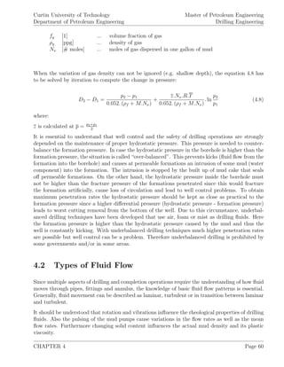 Curtin University of Technology
Department of Petroleum Engineering
Master of Petroleum Engineering
Drilling Engineering
fg [1] ... volume fraction of gas
ρg [ppg] ... density of gas
Nν [# moles] ... moles of gas dispersed in one gallon of mud
When the variation of gas density can not be ignored (e.g. shallow depth), the equation 4.8 has
to be solved by iteration to compute the change in pressure:
D2 − D1 =
p2 − p1
0.052. (ρf + M.Nν)
+
z.Nν.R.T
0.052. (ρf + M.Nν)
. ln
p2
p1
(4.8)
where:
z is calculated at p = p2+p1
2
It is essential to understand that well control and the safety of drilling operations are strongly
depended on the maintenance of proper hydrostatic pressure. This pressure is needed to counter-
balance the formation pressure. In case the hydrostatic pressure in the borehole is higher than the
formation pressure, the situation is called “over-balanced”. This prevents kicks (ﬂuid ﬂow from the
formation into the borehole) and causes at permeable formations an intrusion of some mud (water
component) into the formation. The intrusion is stopped by the built up of mud cake that seals
oﬀ permeable formations. On the other hand, the hydrostatic pressure inside the borehole must
not be higher than the fracture pressure of the formations penetrated since this would fracture
the formation artiﬁcially, cause loss of circulation and lead to well control problems. To obtain
maximum penetration rates the hydrostatic pressure should be kept as close as practical to the
formation pressure since a higher diﬀerential pressure (hydrostatic pressure - formation pressure)
leads to worst cutting removal from the bottom of the well. Due to this circumstance, underbal-
anced drilling techniques have been developed that use air, foam or mist as drilling ﬂuids. Here
the formation pressure is higher than the hydrostatic pressure caused by the mud and thus the
well is constantly kicking. With underbalanced drilling techniques much higher penetration rates
are possible but well control can be a problem. Therefore underbalanced drilling is prohibited by
some governments and/or in some areas.
4.2 Types of Fluid Flow
Since multiple aspects of drilling and completion operations require the understanding of how ﬂuid
moves through pipes, ﬁttings and annulus, the knowledge of basic ﬂuid ﬂow patterns is essential.
Generally, ﬂuid movement can be described as laminar, turbulent or in transition between laminar
and turbulent.
It should be understood that rotation and vibrations inﬂuence the rheological properties of drilling
ﬂuids. Also the pulsing of the mud pumps cause variations in the ﬂow rates as well as the mean
ﬂow rates. Furthermore changing solid content inﬂuences the actual mud density and its plastic
viscosity.
CHAPTER 4 Page 60
 