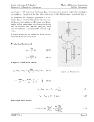 Curtin University of Technology
Department of Petroleum Engineering
Master of Petroleum Engineering
Drilling Engineering
ior, where n = 1.0 indicates a Newtonian ﬂuid. The consistency index K on the other hand gives
the thickness (viscosity) of the ﬂuid where, the larger K, the thicker (more viscous) the ﬂuid is.
Figure 4.5: Viscometer
To determine the rheological properties of a par-
ticular ﬂuid, a rotational viscometer with six stan-
dard speeds and variable speed settings is used com-
monly. In ﬁeld applications, out of these speeds just
two are normally used (300 and 600 [rpm]) since
they are suﬃcient to determine the required prop-
erties.
Following equations are applied to deﬁne the pa-
rameters of the individual ﬂuid:
Newtonian ﬂuid model:
µa =
300
N
.θN (4.17)
˙γ =
5.066
r2
.N (4.18)
Bingham plastic ﬂuid model:
µp = θ600 − θ300 =
300
N2 − N1
. (θN2 − θN1 ) (4.19)
˙γ =
5.066
r2
.N +
479.τy
µp
.
3.174
r2
− 1 (4.20)
τy = θ300 − µp = θN1 − µp.
N1
300
(4.21)
τgel = θmax at N = 3 rpm (4.22)
Power-law ﬂuid model:
n = 3.322. log
θ600
θ300
=
log
θN2
θN1
log N2
N1
(4.23)
CHAPTER 4 Page 65
 